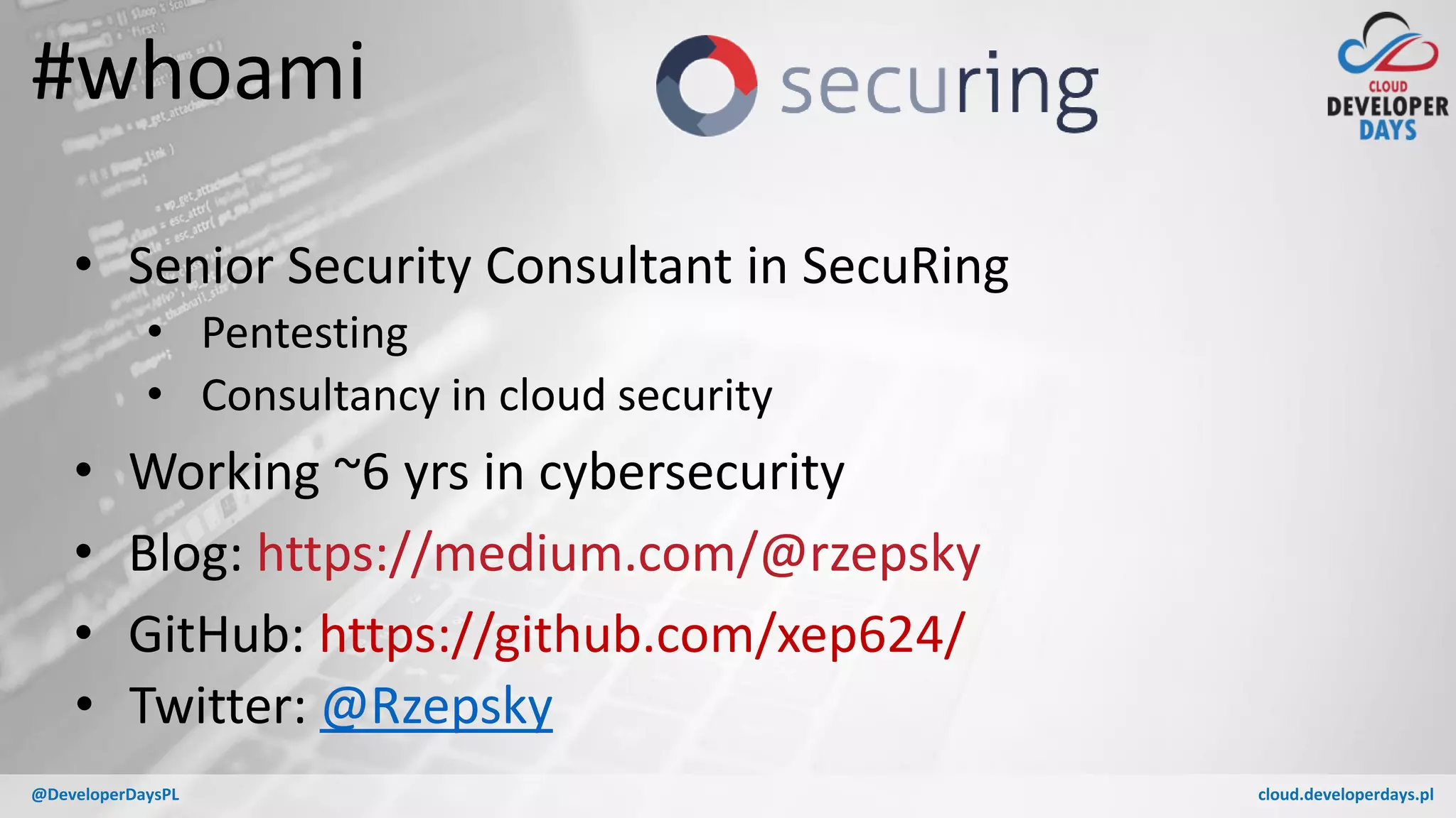 cloud.developerdays.pl@DeveloperDaysPL
#whoami
• Senior Security Consultant in SecuRing
• Pentesting
• Consultancy in cloud security
• Working ~6 yrs in cybersecurity
• Blog: https://medium.com/@rzepsky
• GitHub: https://github.com/xep624/
• Twitter: @Rzepsky
 