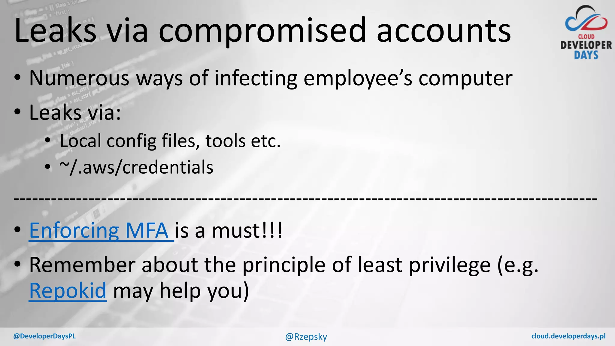 cloud.developerdays.pl@DeveloperDaysPL
Leaks via compromised accounts
• Numerous ways of infecting employee’s computer
• Leaks via:
• Local config files, tools etc.
• ~/.aws/credentials
---------------------------------------------------------------------------------------------
• Enforcing MFA is a must!!!
• Remember about the principle of least privilege (e.g.
Repokid may help you)
@Rzepsky
 