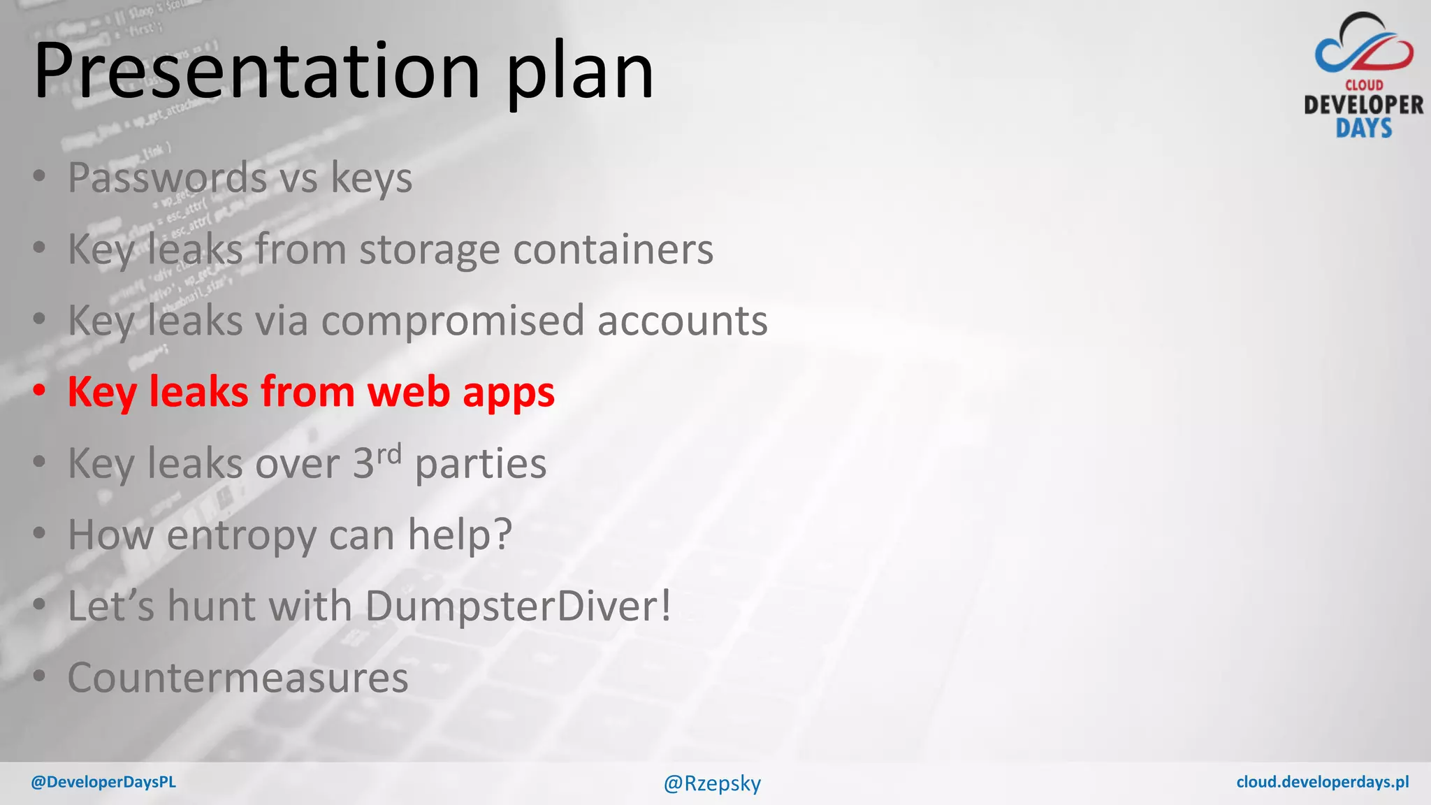 cloud.developerdays.pl@DeveloperDaysPL
Presentation plan
• Passwords vs keys
• Key leaks from storage containers
• Key leaks via compromised accounts
• Key leaks from web apps
• Key leaks over 3rd parties
• How entropy can help?
• Let’s hunt with DumpsterDiver!
• Countermeasures
@Rzepsky
 