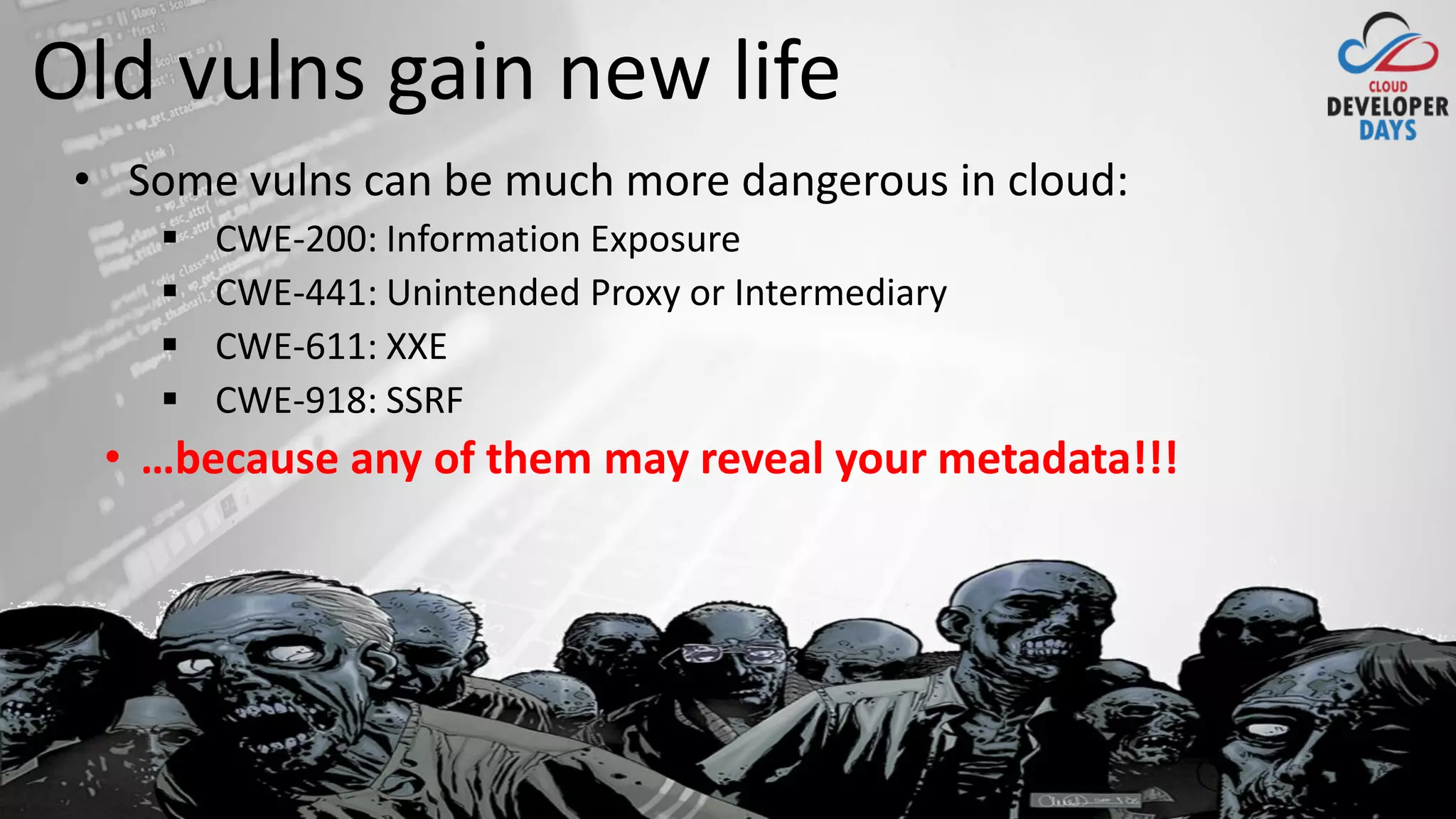 cloud.developerdays.pl@DeveloperDaysPL
Old vulns gain new life
• Some vulns can be much more dangerous in cloud:
▪ CWE-200: Information Exposure
▪ CWE-441: Unintended Proxy or Intermediary
▪ CWE-611: XXE
▪ CWE-918: SSRF
• …because any of them may reveal your metadata!!!
 