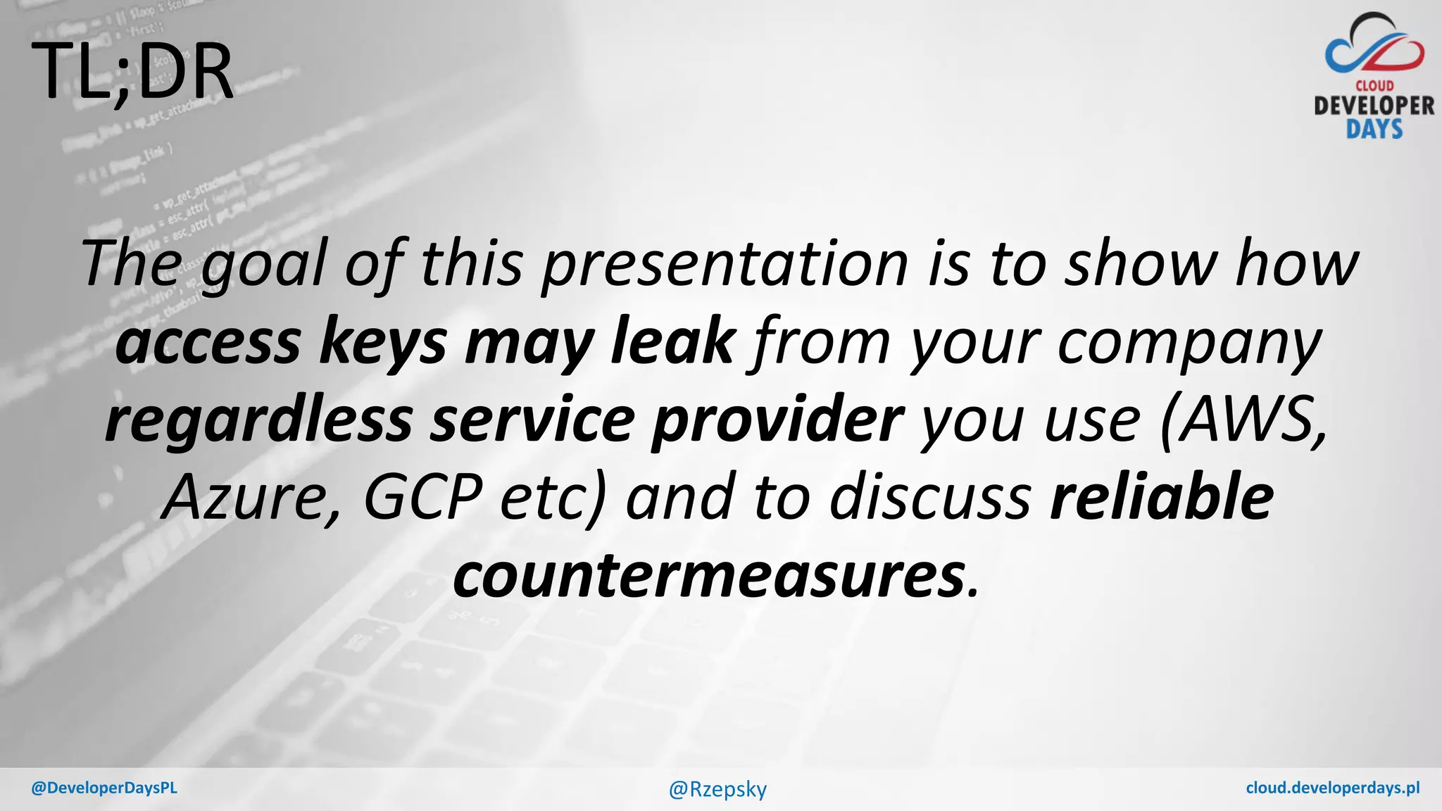 cloud.developerdays.pl@DeveloperDaysPL
TL;DR
The goal of this presentation is to show how
access keys may leak from your company
regardless service provider you use (AWS,
Azure, GCP etc) and to discuss reliable
countermeasures.
@Rzepsky
 