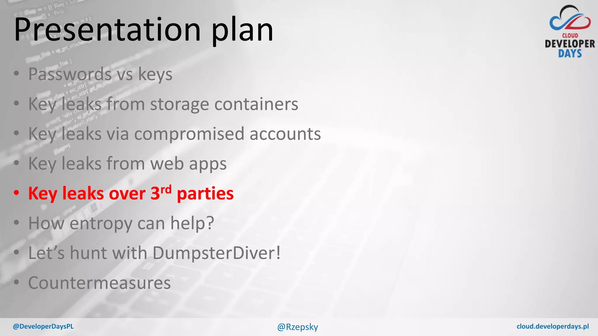 cloud.developerdays.pl@DeveloperDaysPL
Presentation plan
• Passwords vs keys
• Key leaks from storage containers
• Key leaks via compromised accounts
• Key leaks from web apps
• Key leaks over 3rd parties
• How entropy can help?
• Let’s hunt with DumpsterDiver!
• Countermeasures
@Rzepsky
 