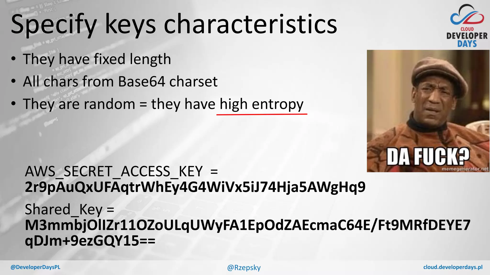cloud.developerdays.pl@DeveloperDaysPL
Specify keys characteristics
• They have fixed length
• All chars from Base64 charset
• They are random = they have high entropy
AWS_SECRET_ACCESS_KEY =
2r9pAuQxUFAqtrWhEy4G4WiVx5iJ74Hja5AWgHq9
Shared_Key =
M3mmbjOlIZr11OZoULqUWyFA1EpOdZAEcmaC64E/Ft9MRfDEYE7
qDJm+9ezGQY15==
@Rzepsky
 