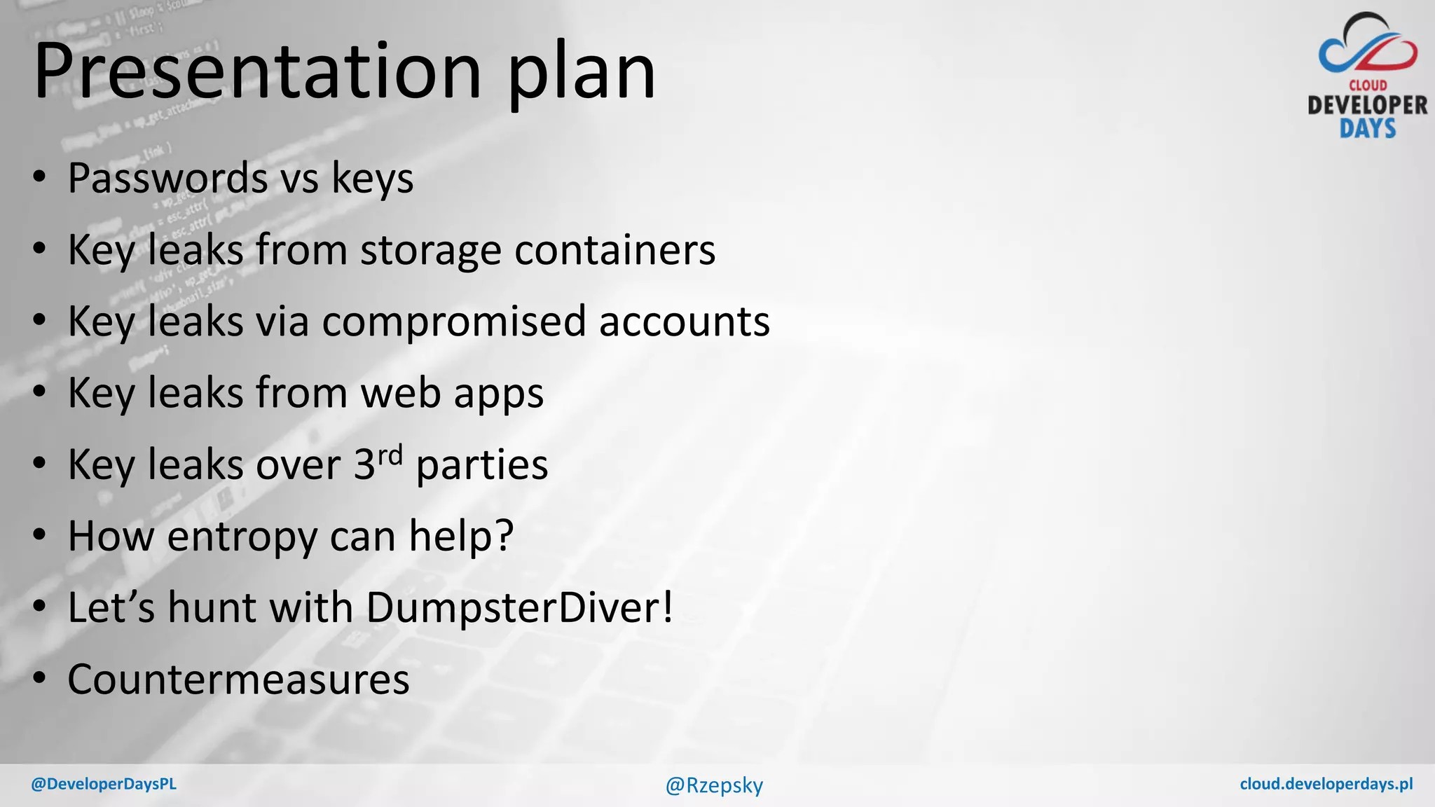cloud.developerdays.pl@DeveloperDaysPL
Presentation plan
• Passwords vs keys
• Key leaks from storage containers
• Key leaks via compromised accounts
• Key leaks from web apps
• Key leaks over 3rd parties
• How entropy can help?
• Let’s hunt with DumpsterDiver!
• Countermeasures
@Rzepsky
 