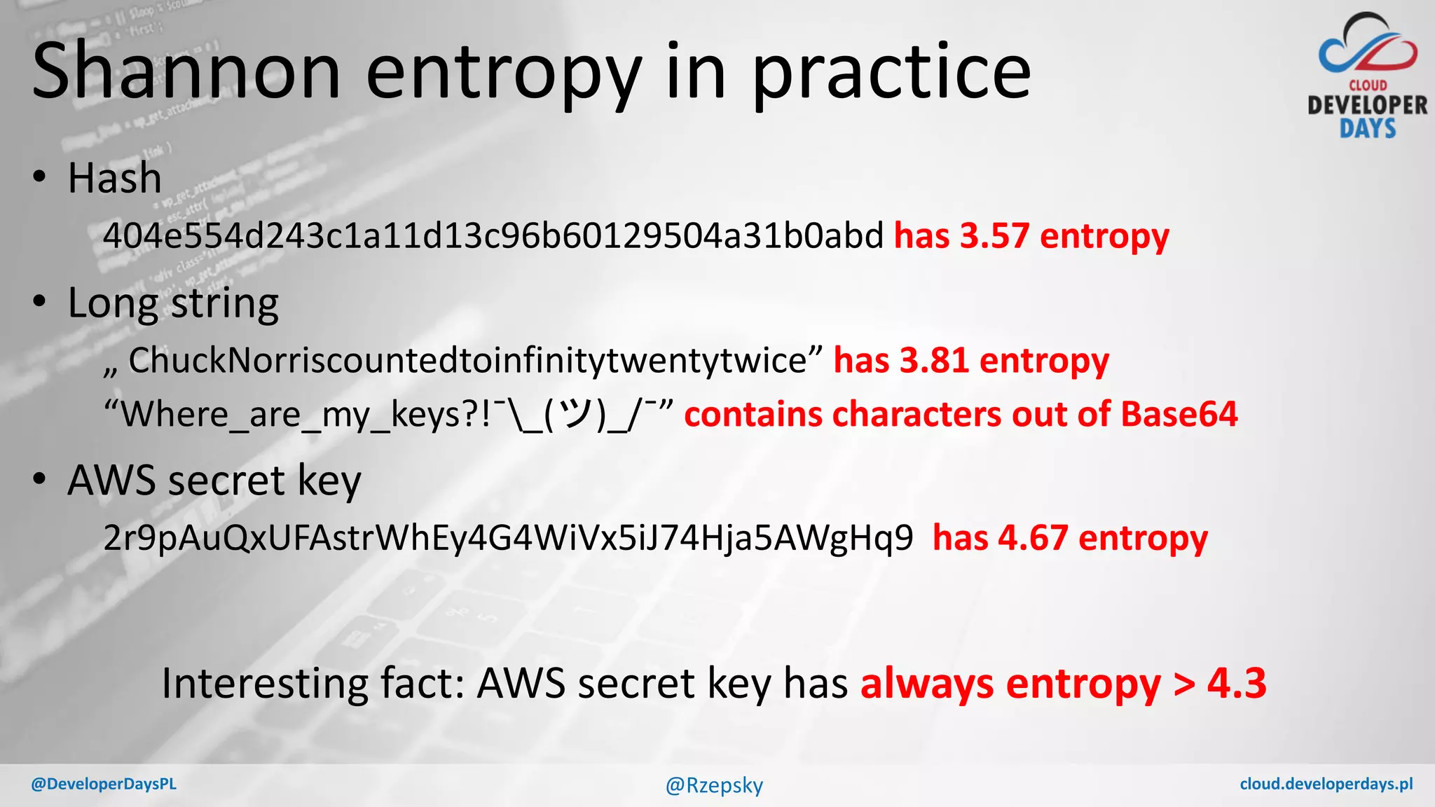 cloud.developerdays.pl@DeveloperDaysPL
Shannon entropy in practice
• Hash
404e554d243c1a11d13c96b60129504a31b0abd has 3.57 entropy
• Long string
„ ChuckNorriscountedtoinfinitytwentytwice” has 3.81 entropy
“Where_are_my_keys?!¯_(ツ)_/¯” contains characters out of Base64
• AWS secret key
2r9pAuQxUFAstrWhEy4G4WiVx5iJ74Hja5AWgHq9 has 4.67 entropy
@Rzepsky
Interesting fact: AWS secret key has always entropy > 4.3
 