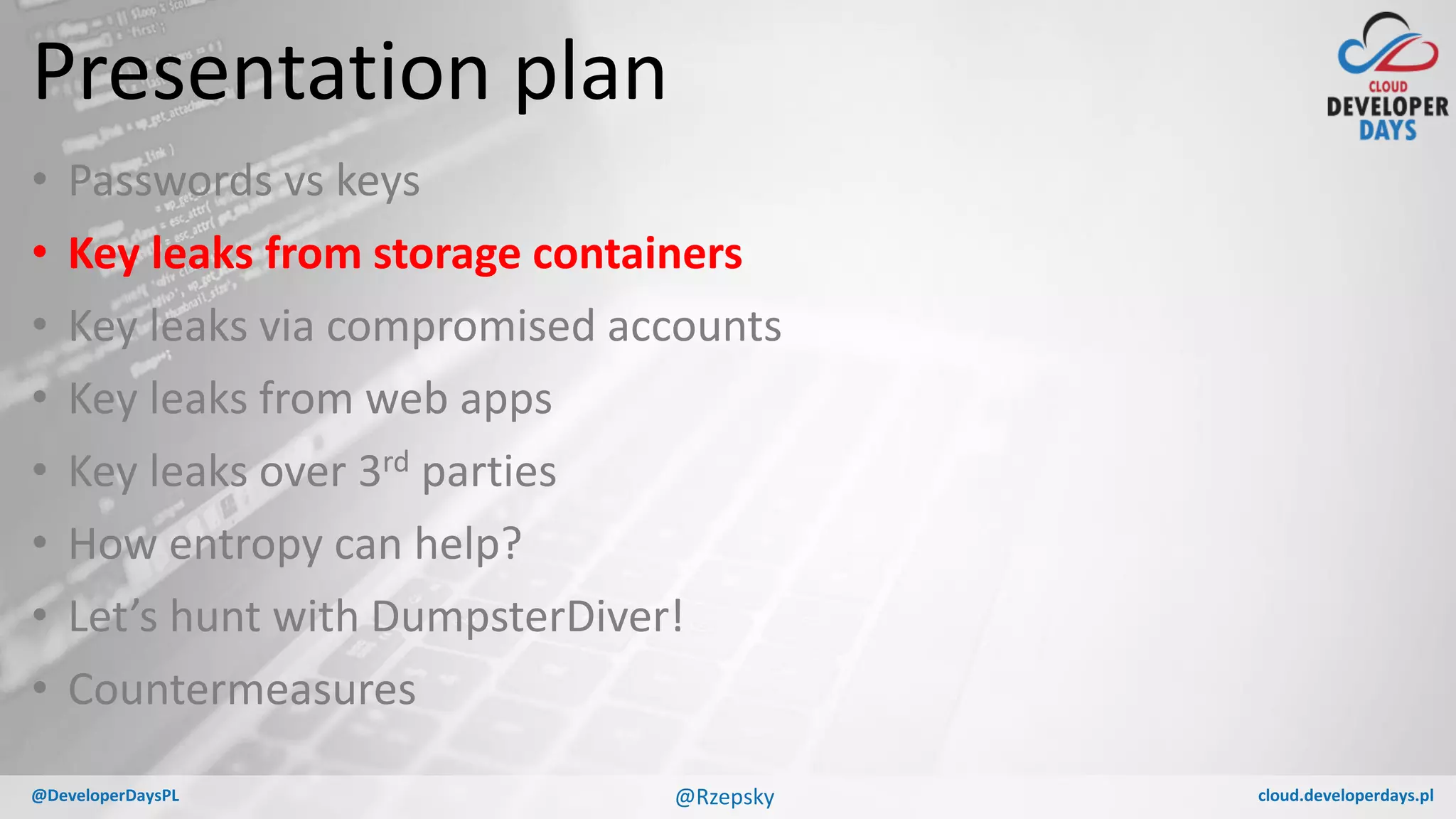 cloud.developerdays.pl@DeveloperDaysPL
Presentation plan
• Passwords vs keys
• Key leaks from storage containers
• Key leaks via compromised accounts
• Key leaks from web apps
• Key leaks over 3rd parties
• How entropy can help?
• Let’s hunt with DumpsterDiver!
• Countermeasures
@Rzepsky
 