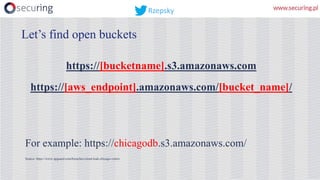 https://[bucketname].s3.amazonaws.com
https://[aws_endpoint].amazonaws.com/[bucket_name]/
For example: https://chicagodb.s3.amazonaws.com/
Source: https://www.upguard.com/breaches/cloud-leak-chicago-voters
Let’s find open buckets
Rzepsky
 