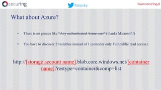 • There is no groups like “Any authenticated Azure user” (thanks Microsoft!)
• You have to discover 2 variables instead of 1 (consider only Full public read access):
http://[storage account name].blob.core.windows.net/[container
name]?restype=container&comp=list
What about Azure?
Rzepsky
 