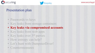 • Passwords vs keys
• Key leaks from storage containers
• Key leaks via compromised accounts
• Key leaks from web apps
• Key leaks over 3rd parties
• How entropy can help?
• Let’s hunt with DumpsterDiver!
• Countermeasures
Presentation plan
Rzepsky
 