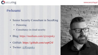 • Senior Security Consultant in SecuRing
• Pentesting
• Consultancy in cloud security
• Blog: https://medium.com/@rzepsky
• GitHub: https://github.com/xep624/
• Twitter: @Rzepsky
#whoami
 