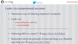 • Numerous ways of infecting employee’s computer
• Leaks via:
• Local config files, tools etc.
• ~/.aws/credentials
---------------------------------------------------------------------------------------------
• Enforcing MFA is a must!!! à https://bit.ly/2oYKBmf
• Remember about the principle of least privilege (e.g. Repokid
may help you à https://bit.ly/2kUT3Bq)
Leaks via compromised accounts
Rzepsky
 