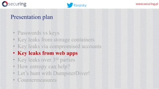 • Passwords vs keys
• Key leaks from storage containers
• Key leaks via compromised accounts
• Key leaks from web apps
• Key leaks over 3rd parties
• How entropy can help?
• Let’s hunt with DumpsterDiver!
• Countermeasures
Presentation plan
Rzepsky
 