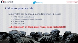 Some vulns can be much more dangerous in cloud:
§ CWE-200: Information Exposure
§ CWE-441: Unintended Proxy or Intermediary
§ CWE-611: XXE
§ CWE-918: SSRF
…because any of them may reveal your metadata!!!
Old vulns gain new life
Rzepsky
 