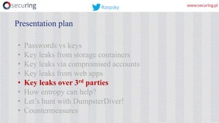 • Passwords vs keys
• Key leaks from storage containers
• Key leaks via compromised accounts
• Key leaks from web apps
• Key leaks over 3rd parties
• How entropy can help?
• Let’s hunt with DumpsterDiver!
• Countermeasures
Presentation plan
Rzepsky
 