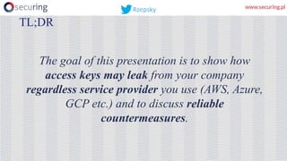 The goal of this presentation is to show how
access keys may leak from your company
regardless service provider you use (AWS, Azure,
GCP etc.) and to discuss reliable
countermeasures.
TL;DR
Rzepsky
 