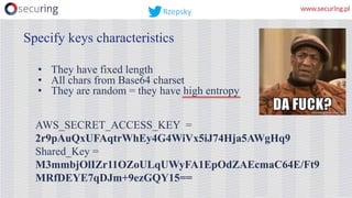 • They have fixed length
• All chars from Base64 charset
• They are random = they have high entropy
AWS_SECRET_ACCESS_KEY =
2r9pAuQxUFAqtrWhEy4G4WiVx5iJ74Hja5AWgHq9
Shared_Key =
M3mmbjOlIZr11OZoULqUWyFA1EpOdZAEcmaC64E/Ft9
MRfDEYE7qDJm+9ezGQY15==
Specify keys characteristics
Rzepsky
 
