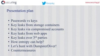 • Passwords vs keys
• Key leaks from storage containers
• Key leaks via compromised accounts
• Key leaks from web apps
• Key leaks over 3rd parties
• How entropy can help?
• Let’s hunt with DumpsterDiver!
• Countermeasures
Presentation plan
Rzepsky
 