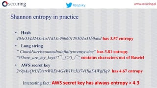 Shannon entropy in practice
• Hash
404e554d243c1a11d13c96b60129504a31b0abd has 3.57 entropy
• Long string
“ ChuckNorriscountedtoinfinitytwentytwice” has 3.81 entropy
“Where_are_my_keys?!¯_(ツ)_/¯” contains characters out of Base64
• AWS secret key
2r9pAuQxUFAstrWhEy4G4WiVx5iJ74Hja5AWgHq9 has 4.67 entropy
Interesting fact: AWS	secret	key	has always	entropy	>	4.3
Rzepsky
 