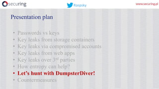 • Passwords vs keys
• Key leaks from storage containers
• Key leaks via compromised accounts
• Key leaks from web apps
• Key leaks over 3rd parties
• How entropy can help?
• Let’s hunt with DumpsterDiver!
• Countermeasures
Presentation plan
Rzepsky
 