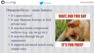DumpsterDiver – main features
• It’s open-source!
• It uses Shannon Entropy to find
private keys
• It searches inside compressed
archives (e.g. zip, tar.gz etc.)
• It searches through the git
repositories
• It supports advanced search using
simple rules
Rzepsky
 
