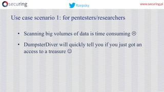 • Scanning big volumes of data is time consuming L
• DumpsterDiver will quickly tell you if you just got an
access to a treasure J
Use case scenario 1: for pentesters/researchers
Rzepsky
 