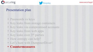• Passwords vs keys
• Key leaks from storage containers
• Key leaks via compromised accounts
• Key leaks from web apps
• Key leaks over 3rd parties
• How entropy can help?
• Let’s hunt with DumpsterDiver!
• Countermeasures
Presentation plan
Rzepsky
 