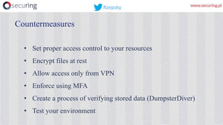 • Set proper access control to your resources
• Encrypt files at rest
• Allow access only from VPN
• Enforce using MFA
• Create a process of verifying stored data (DumpsterDiver)
• Test your environment
Countermeasures
Rzepsky
 