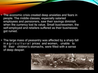 • The economic crisis created deep anxieties and fears in
people. The middle classes, especially salaried
employees and pensioners, saw their savings diminish
when the currency lost its value. Small businessmen, the
self-employed and retailers suffered as their businesses
got ruined.
• The large mass of peasantry was affected by a sharp fall
in a g r i c u l t u r a l prices and women, unable to
fill their children’s stomachs, were filled with a sense
of deep despair.
 
