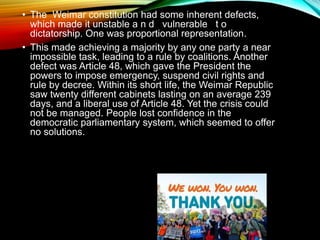• The Weimar constitution had some inherent defects,
which made it unstable a n d vulnerable t o
dictatorship. One was proportional representation.
• This made achieving a majority by any one party a near
impossible task, leading to a rule by coalitions. Another
defect was Article 48, which gave the President the
powers to impose emergency, suspend civil rights and
rule by decree. Within its short life, the Weimar Republic
saw twenty different cabinets lasting on an average 239
days, and a liberal use of Article 48. Yet the crisis could
not be managed. People lost confidence in the
democratic parliamentary system, which seemed to offer
no solutions.
 
