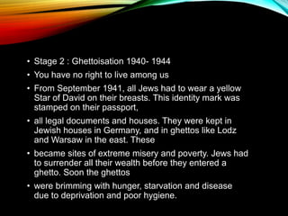 • Stage 2 : Ghettoisation 1940- 1944
• You have no right to live among us
• From September 1941, all Jews had to wear a yellow
Star of David on their breasts. This identity mark was
stamped on their passport,
• all legal documents and houses. They were kept in
Jewish houses in Germany, and in ghettos like Lodz
and Warsaw in the east. These
• became sites of extreme misery and poverty. Jews had
to surrender all their wealth before they entered a
ghetto. Soon the ghettos
• were brimming with hunger, starvation and disease
due to deprivation and poor hygiene.
 