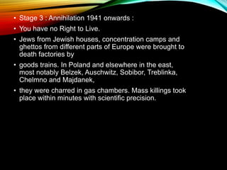 • Stage 3 : Annihilation 1941 onwards :
• You have no Right to Live.
• Jews from Jewish houses, concentration camps and
ghettos from different parts of Europe were brought to
death factories by
• goods trains. In Poland and elsewhere in the east,
most notably Belzek, Auschwitz, Sobibor, Treblinka,
Chelmno and Majdanek,
• they were charred in gas chambers. Mass killings took
place within minutes with scientific precision.
 