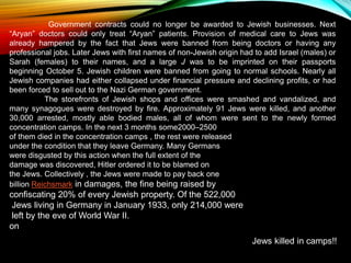 Government contracts could no longer be awarded to Jewish businesses. Next
“Aryan” doctors could only treat “Aryan” patients. Provision of medical care to Jews was
already hampered by the fact that Jews were banned from being doctors or having any
professional jobs. Later Jews with first names of non-Jewish origin had to add Israel (males) or
Sarah (females) to their names, and a large J was to be imprinted on their passports
beginning October 5. Jewish children were banned from going to normal schools. Nearly all
Jewish companies had either collapsed under financial pressure and declining profits, or had
been forced to sell out to the Nazi German government.
The storefronts of Jewish shops and offices were smashed and vandalized, and
many synagogues were destroyed by fire. Approximately 91 Jews were killed, and another
30,000 arrested, mostly able bodied males, all of whom were sent to the newly formed
concentration camps. In the next 3 months some2000–2500
of them died in the concentration camps , the rest were released
under the condition that they leave Germany. Many Germans
were disgusted by this action when the full extent of the
damage was discovered, Hitler ordered it to be blamed on
the Jews. Collectively , the Jews were made to pay back one
billion Reichsmark in damages, the fine being raised by
confiscating 20% of every Jewish property. Of the 522,000
Jews living in Germany in January 1933, only 214,000 were
left by the eve of World War II.
on
Jews killed in camps!!
 