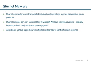20Document Title
Stuxnet Malware
 Stuxnet is computer worm that targeted industrial control systems such as gas pipeline, power
plants etc.
 Stuxnet exploited zero-day vulnerabilities in Microsoft Windows operating systems – basically
targeted systems using Windows operating system
 According to various report the worm affected nuclear power plants of certain countries
 