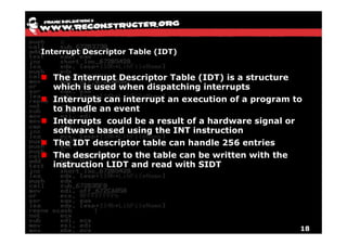 Interrupt Descriptor Table (IDT)


  The Interrupt Descriptor Table (IDT) is a structure
  which is used when dispatching interrupts
  Interrupts can interrupt an execution of a program to
  to handle an event
  Interrupts could be a result of a hardware signal or
  software based using the INT instruction
  The IDT descriptor table can handle 256 entries
  The descriptor to the table can be written with the
  instruction LIDT and read with SIDT




                                                      18
 