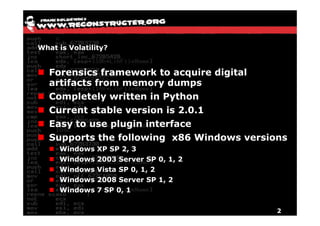 What is Volatility?


   Forensics framework to acquire digital
   artifacts from memory dumps
   Completely written in Python
   Current stable version is 2.0.1
   Easy to use plugin interface
   Supports the following x86 Windows versions
     Windows    XP SP 2, 3
     Windows    2003 Server SP 0, 1, 2
     Windows    Vista SP 0, 1, 2
     Windows    2008 Server SP 1, 2
     Windows    7 SP 0, 1


                                            2
 