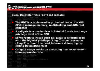 Global Descriptor Table (GDT) and callgates


  The GDT is a table used in protected mode of a x86
  CPU to manage memory, multitasking and different
  callgates
  A callgate is a mechanism in Intel x86 arch to change
  privilege level of the CPU
  Some rootkits install such callgates to execute code
  with the highest privilege (Ring 0) from usermode
  (Ring 3) without the need to have a driver, e.g. by
  calling DeviceIOControl
  Callgate usage works by executing “call far ptr <addr>”
  from usermode code




                                                        24
 