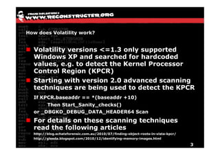How does Volatility work?


  Volatility versions <=1.3 only supported
  Windows XP and searched for hardcoded
  values, e.g. to detect the Kernel Processor
  Control Region (KPCR)
  Starting with version 2.0 advanced scanning
  techniques are being used to detect the KPCR
  If KPCR.baseaddr == *(baseaddr +10)
       Then Start_Sanity_checks()
  or _DBGKD_DEBUG_DATA_HEADER64 Scan
  For details on these scanning techniques
  read the following articles
  http://blog.schatzforensic.com.au/2010/07/finding-object-roots-in-vista-kpcr/
  http://gleeda.blogspot.com/2010/12/identifying-memory-images.html

                                                                                  3
 
