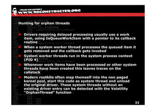 Hunting for orphan threads


  Drivers requiring delayed processing usually use a work
  item, using IoQueueWorkItem with a pointer to its callback
  routine
  When a system worker thread processes the queued item it
  gets removed and the callback gets invoked
  System worker threads run in the system process context
  (PID 4)
  Whenever work items have been processed or other system
  threads have been created this leaves traces on the
  callstack
  Modern rootkits often map themself into the non paged
  kernel pool, start this code as system thread and unload
  the original driver. These system threads without an
  existing driver entry can be detected with the Volatility
  “OrphanThread” function


                                                           32
 