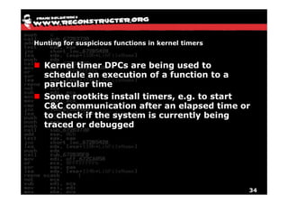 Hunting for suspicious functions in kernel timers


  Kernel timer DPCs are being used to
  schedule an execution of a function to a
  particular time
  Some rootkits install timers, e.g. to start
  C&C communication after an elapsed time or
  to check if the system is currently being
  traced or debugged




                                                    34
 