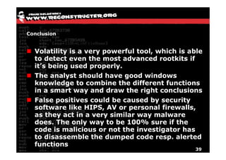 Conclusion


  Volatility is a very powerful tool, which is able
  to detect even the most advanced rootkits if
  it’s being used properly.
  The analyst should have good windows
  knowledge to combine the different functions
  in a smart way and draw the right conclusions
  False positives could be caused by security
  software like HIPS, AV or personal firewalls,
  as they act in a very similar way malware
  does. The only way to be 100% sure if the
  code is malicious or not the investigator has
  to disassemble the dumped code resp. alerted
  functions
                                                39
 