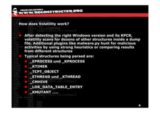 How does Volatility work?


  After detecting the right Windows version and its KPCR,
  volatility scans for dozens of other structures inside a dump
  file. Additional plugins like malware.py hunt for malicious
  activities by using strong heuristics or comparing results
  from different structures
  Typical structures being parsed are:
      _EPROCESS und _KPROCESS
      _KTIMER
      _TCPT_OBJECT
      _ETHREAD und _KTHREAD
      _CMHIVE
      _LDR_DATA_TABLE_ENTRY
      _KMUTANT …..


                                                              4
 