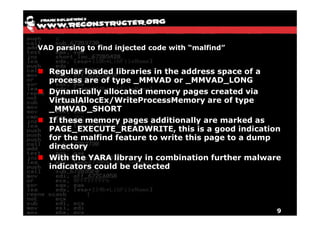VAD parsing to find injected code with “malfind”


  Regular loaded libraries in the address space of a
  process are of type _MMVAD or _MMVAD_LONG
  Dynamically allocated memory pages created via
  VirtualAllocEx/WriteProcessMemory are of type
  _MMVAD_SHORT
  If these memory pages additionally are marked as
  PAGE_EXECUTE_READWRITE, this is a good indication
  for the malfind feature to write this page to a dump
  directory
  With the YARA library in combination further malware
  indicators could be detected




                                                     9
 