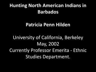 Hunting North American Indians in
Barbados
Patricia Penn Hilden
University of California, Berkeley
May, 2002
Currently Professor Emerita - Ethnic
Studies Department.
 