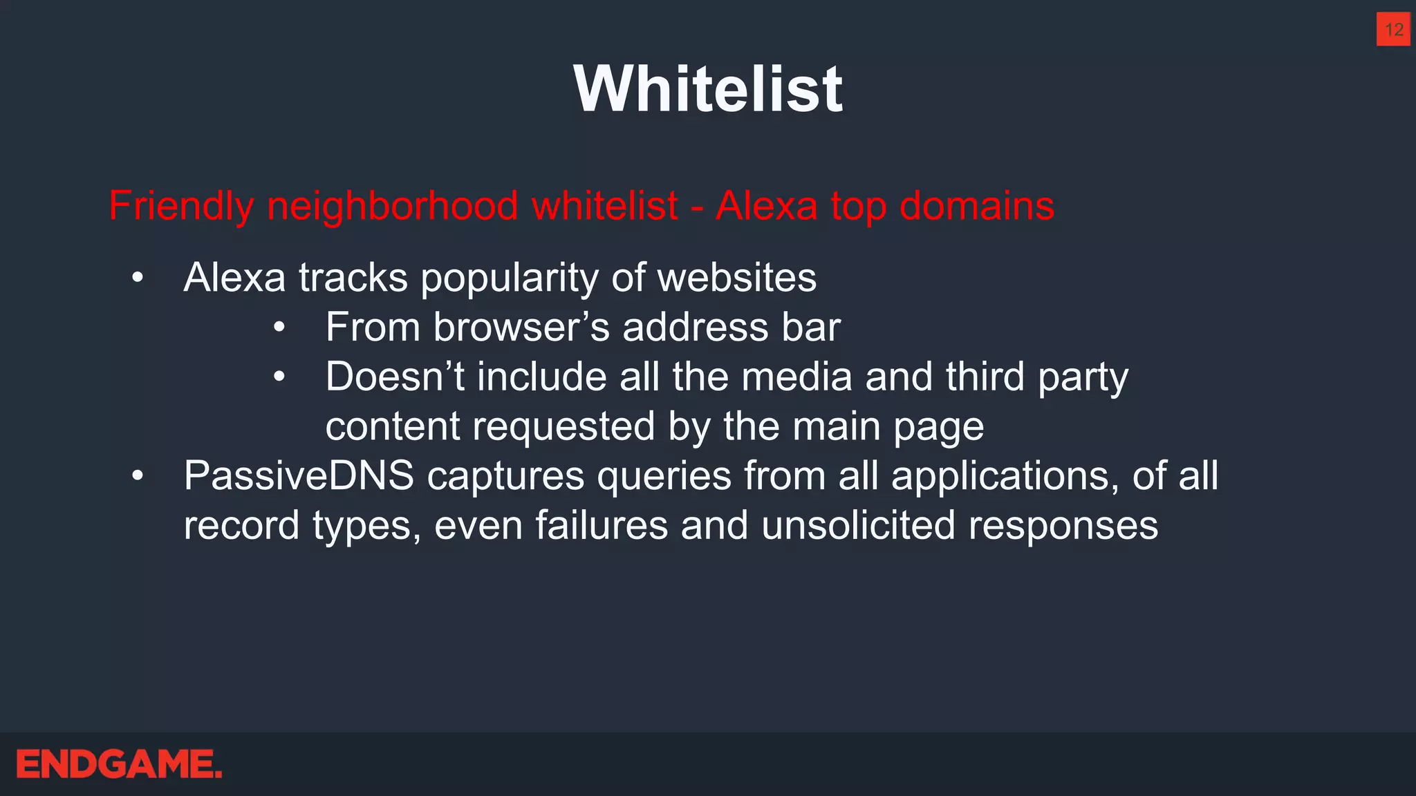 Whitelist
Friendly neighborhood whitelist - Alexa top domains
• Alexa tracks popularity of websites
• From browser’s address bar
• Doesn’t include all the media and third party
content requested by the main page
• PassiveDNS captures queries from all applications, of all
record types, even failures and unsolicited responses
12
 