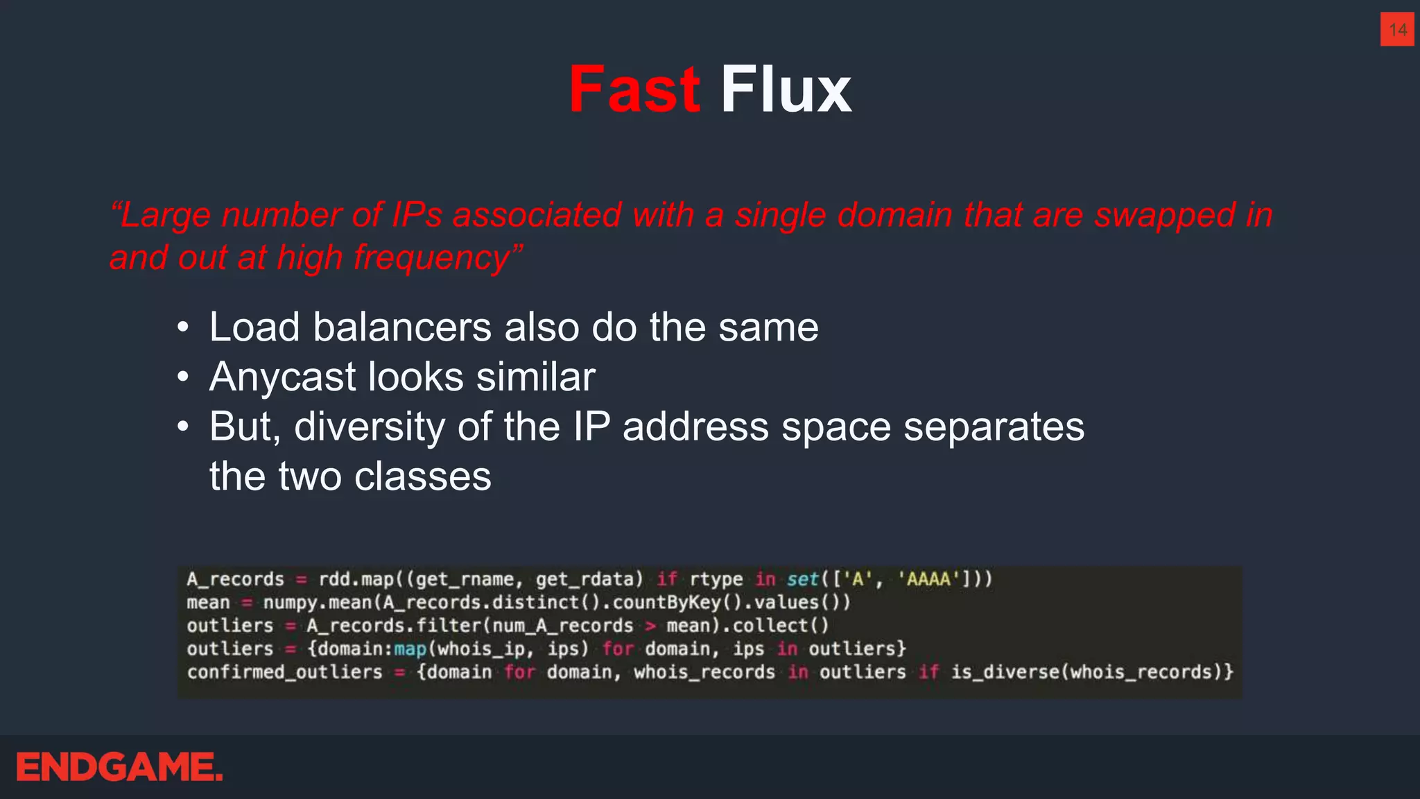 Fast Flux
“Large number of IPs associated with a single domain that are swapped in
and out at high frequency”
• Load balancers also do the same
• Anycast looks similar
• But, diversity of the IP address space separates
the two classes
14
 