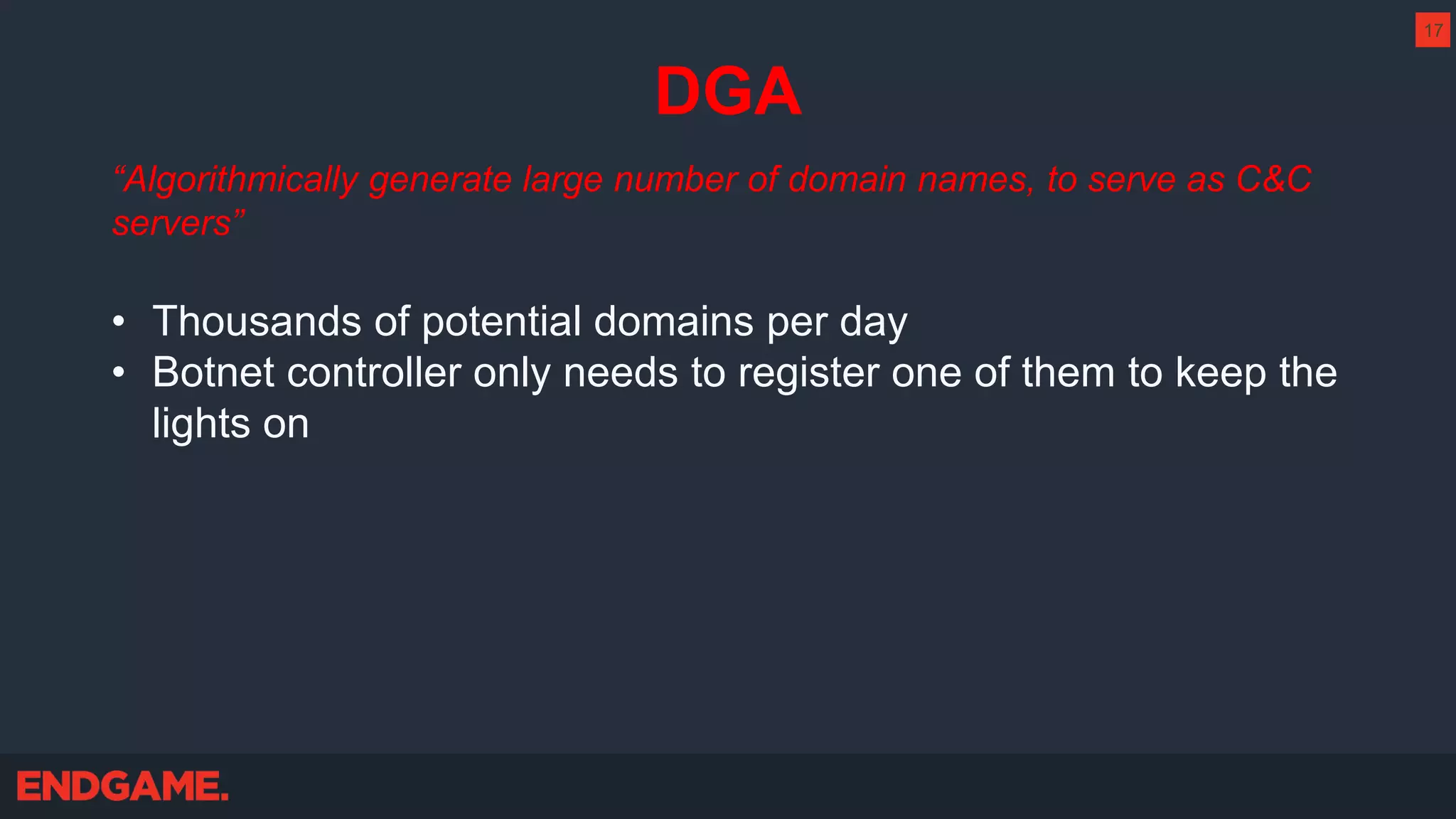 DGA
“Algorithmically generate large number of domain names, to serve as C&C
servers”
• Thousands of potential domains per day
• Botnet controller only needs to register one of them to keep the
lights on
17
 