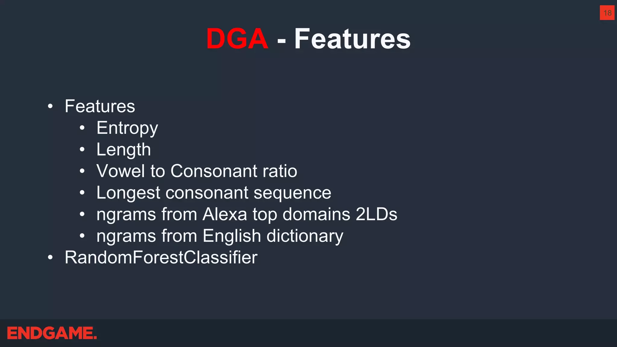 DGA - Features
• Features
• Entropy
• Length
• Vowel to Consonant ratio
• Longest consonant sequence
• ngrams from Alexa top domains 2LDs
• ngrams from English dictionary
• RandomForestClassifier
18
 