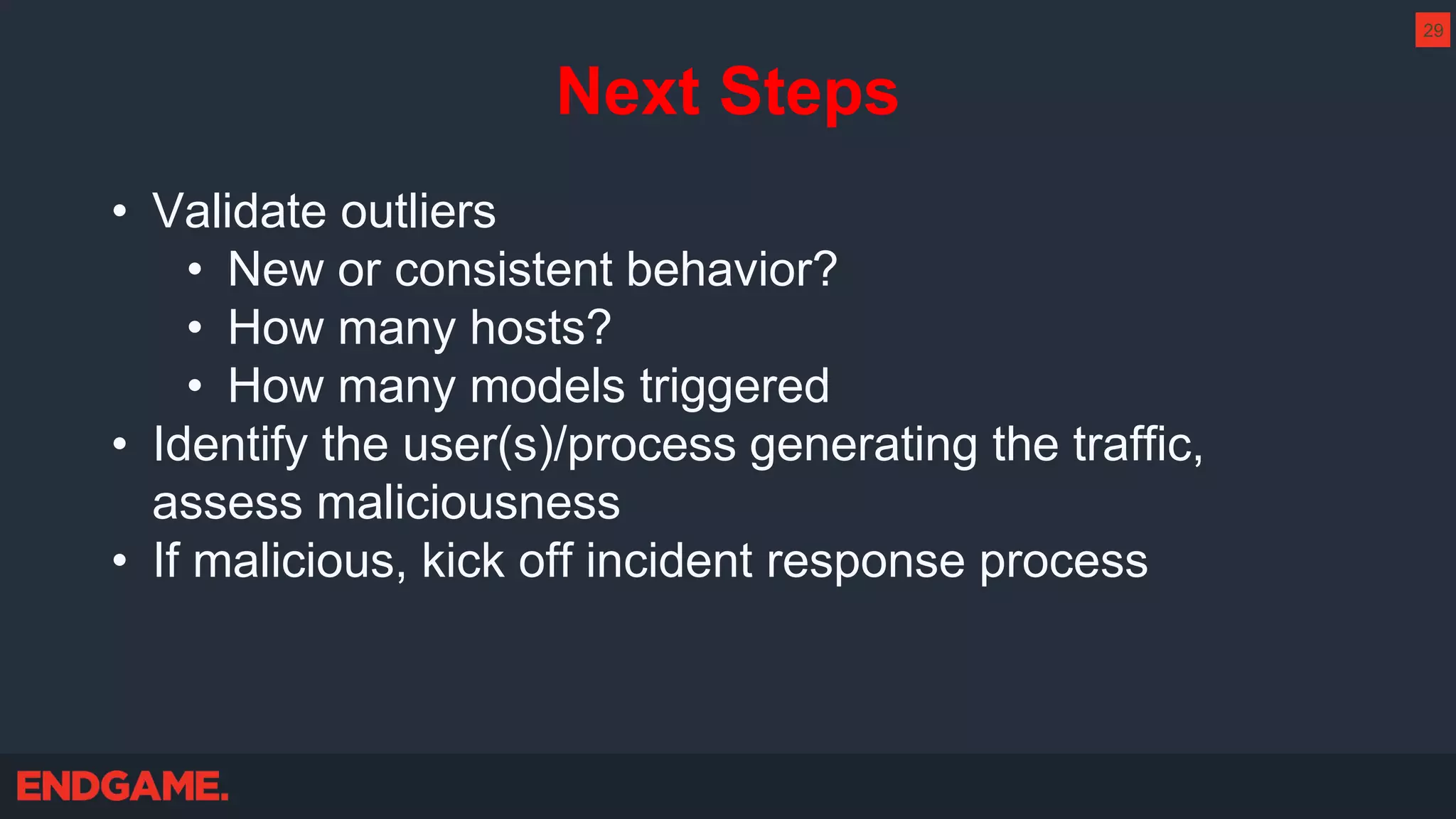 Next Steps
• Validate outliers
• New or consistent behavior?
• How many hosts?
• How many models triggered
• Identify the user(s)/process generating the traffic,
assess maliciousness
• If malicious, kick off incident response process
29
 