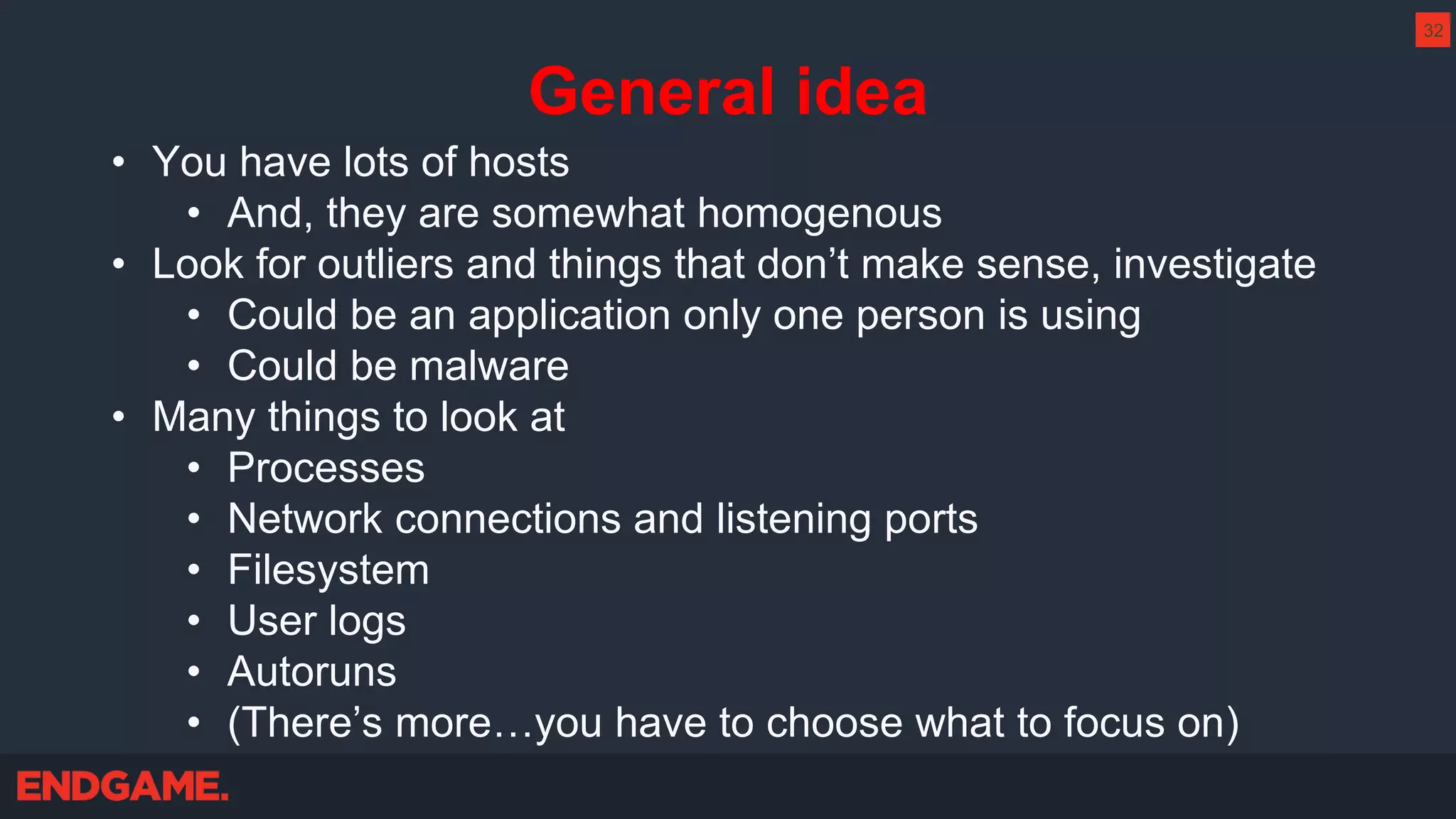 General idea
• You have lots of hosts
• And, they are somewhat homogenous
• Look for outliers and things that don’t make sense, investigate
• Could be an application only one person is using
• Could be malware
• Many things to look at
• Processes
• Network connections and listening ports
• Filesystem
• User logs
• Autoruns
• (There’s more…you have to choose what to focus on)
32
 