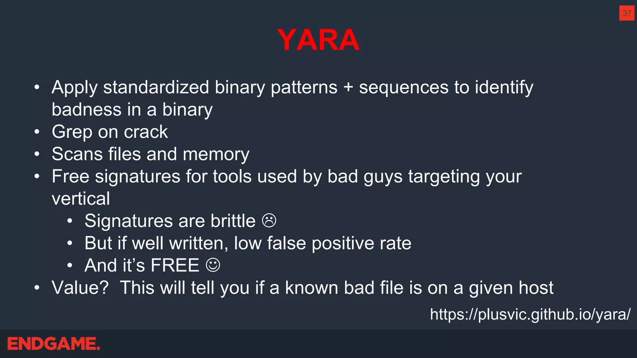YARA
• Apply standardized binary patterns + sequences to identify
badness in a binary
• Grep on crack
• Scans files and memory
• Free signatures for tools used by bad guys targeting your
vertical
• Signatures are brittle 
• But if well written, low false positive rate
• And it’s FREE 
• Value? This will tell you if a known bad file is on a given host
37
https://plusvic.github.io/yara/
 